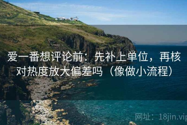 爱一番想评论前：先补上单位，再核对热度放大偏差吗（像做小流程）