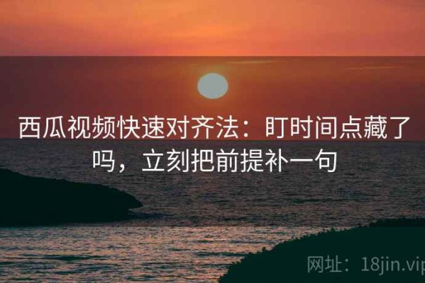 西瓜视频快速对齐法：盯时间点藏了吗，立刻把前提补一句