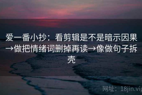 爱一番小抄：看剪辑是不是暗示因果→做把情绪词删掉再读→像做句子拆壳