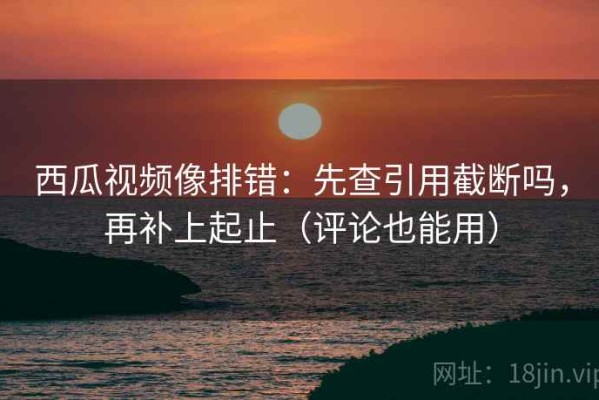 西瓜视频像排错：先查引用截断吗，再补上起止（评论也能用）