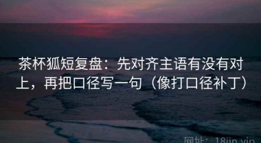 茶杯狐短复盘：先对齐主语有没有对上，再把口径写一句（像打口径补丁）