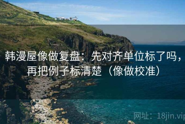韩漫屋像做复盘：先对齐单位标了吗，再把例子标清楚（像做校准）