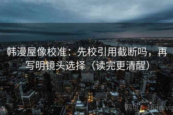 韩漫屋像校准：先校引用截断吗，再写明镜头选择（读完更清醒）