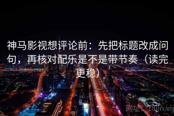 神马影视想评论前：先把标题改成问句，再核对配乐是不是带节奏（读完更稳）