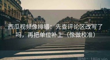 西瓜视频像排错：先查评论区改写了吗，再把单位补上（像做校准）