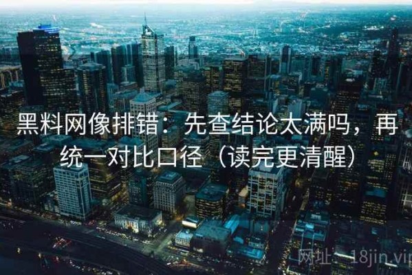 黑料网像排错：先查结论太满吗，再统一对比口径（读完更清醒）