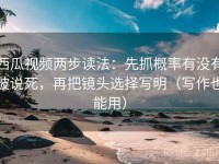西瓜视频两步读法：先抓概率有没有被说死，再把镜头选择写明（写作也能用）