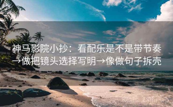 神马影院小抄：看配乐是不是带节奏→做把镜头选择写明→像做句子拆壳