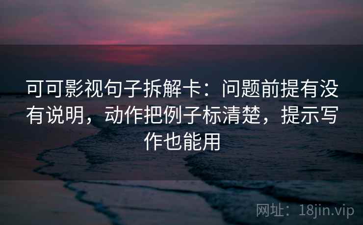 可可影视句子拆解卡：问题前提有没有说明，动作把例子标清楚，提示写作也能用