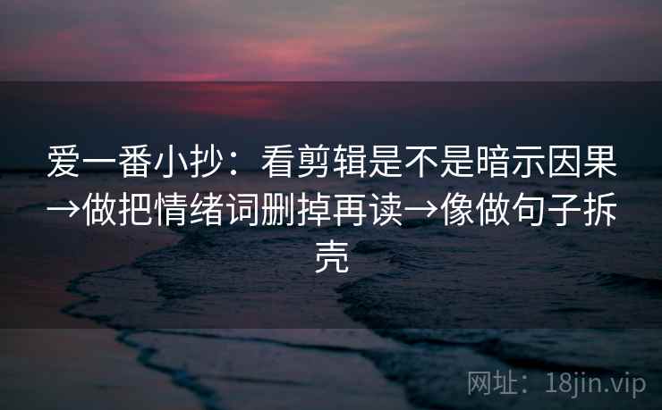 爱一番小抄：看剪辑是不是暗示因果→做把情绪词删掉再读→像做句子拆壳