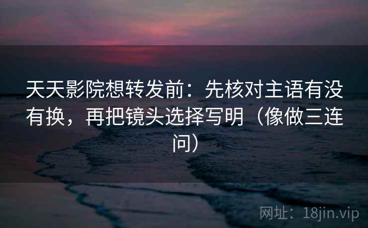 天天影院想转发前：先核对主语有没有换，再把镜头选择写明（像做三连问）