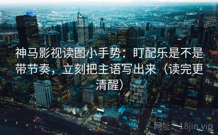 神马影视读图小手势：盯配乐是不是带节奏，立刻把主语写出来（读完更清醒）