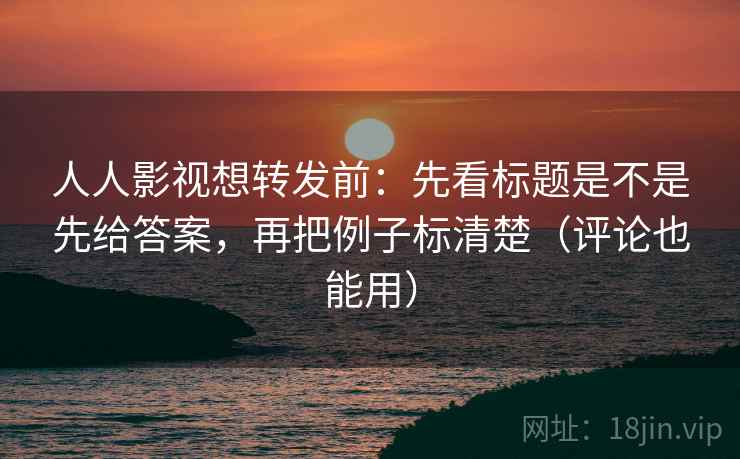 人人影视想转发前：先看标题是不是先给答案，再把例子标清楚（评论也能用）