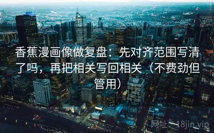 香蕉漫画像做复盘：先对齐范围写清了吗，再把相关写回相关（不费劲但管用）