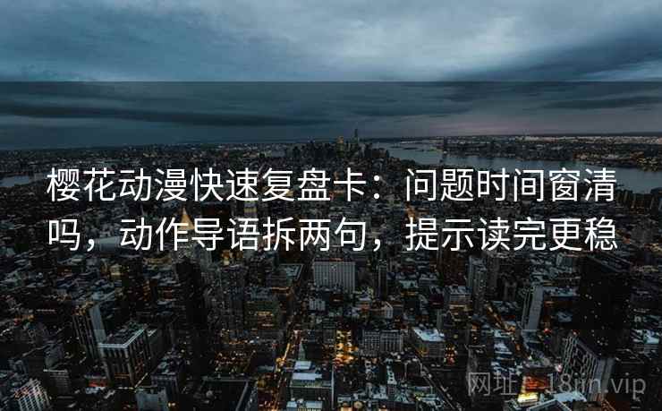 樱花动漫快速复盘卡：问题时间窗清吗，动作导语拆两句，提示读完更稳
