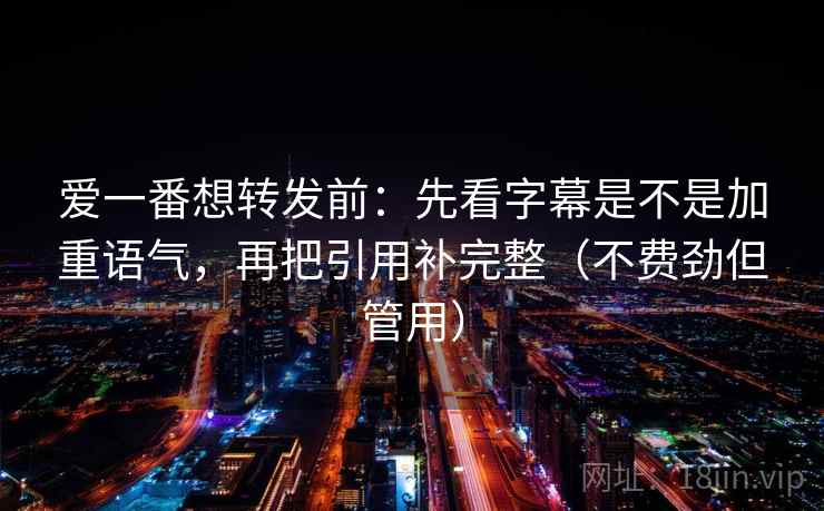 爱一番想转发前：先看字幕是不是加重语气，再把引用补完整（不费劲但管用）