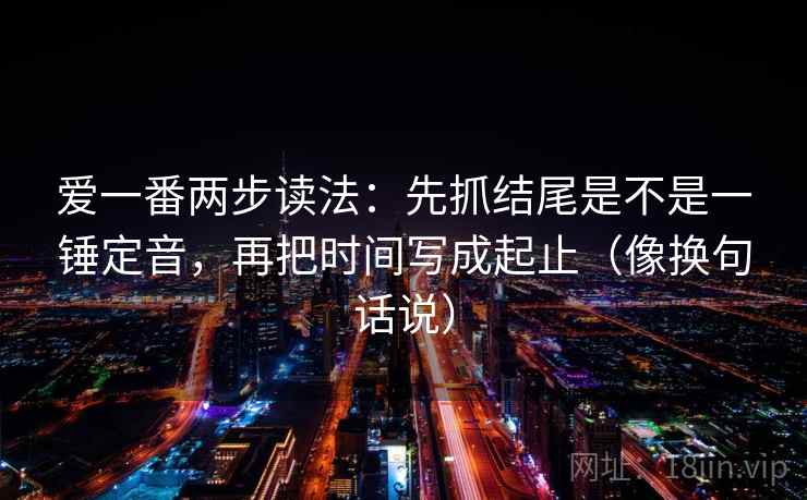 爱一番两步读法：先抓结尾是不是一锤定音，再把时间写成起止（像换句话说）