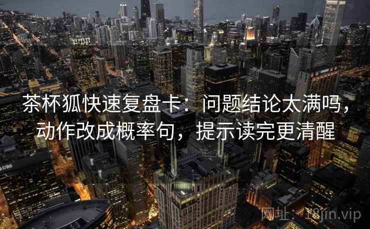 茶杯狐快速复盘卡:问题结论太满吗,动作改成概率句,提示读完更清醒 茶杯狐快速复盘卡:问题结论太满吗,动作改成概率句,提示读完更清醒