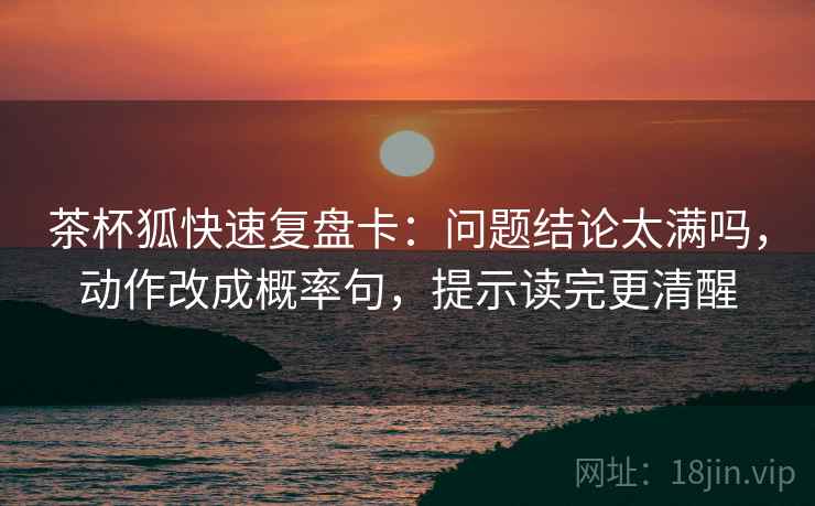 茶杯狐快速复盘卡:问题结论太满吗,动作改成概率句,提示读完更清醒 茶杯狐快速复盘卡:问题结论太满吗,动作改成概率句,提示读完更清醒