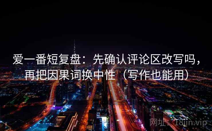 爱一番短复盘:先确认评论区改写吗,再把因果词换中性(写作也能用) 爱一番短复盘:先确认评论区改写吗,再把因果词换中性(写作也能用)