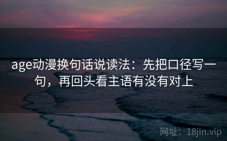 age动漫换句话说读法:先把口径写一句,再回头看主语有没有对上 age动漫换句话说读法:先把口径写一句,再回头看主语有没有对上