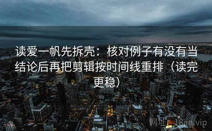 读爱一帆先拆壳:核对例子有没有当结论后再把剪辑按时间线重排(读完更稳) 读爱一帆先拆壳:核对例子有没有当结论后再把剪辑按时间线重排(读完更稳)