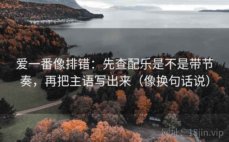 爱一番像排错:先查配乐是不是带节奏,再把主语写出来(像换句话说) 爱一番像排错:先查配乐是不是带节奏,再把主语写出来(像换句话说)