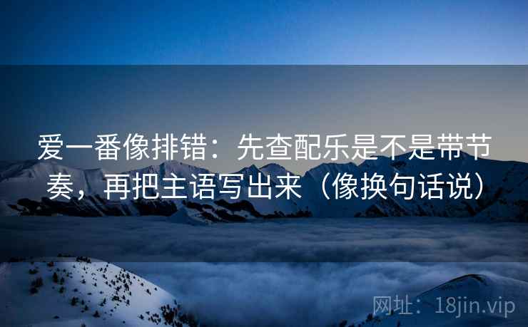 爱一番像排错:先查配乐是不是带节奏,再把主语写出来(像换句话说) 爱一番像排错:先查配乐是不是带节奏,再把主语写出来(像换句话说)