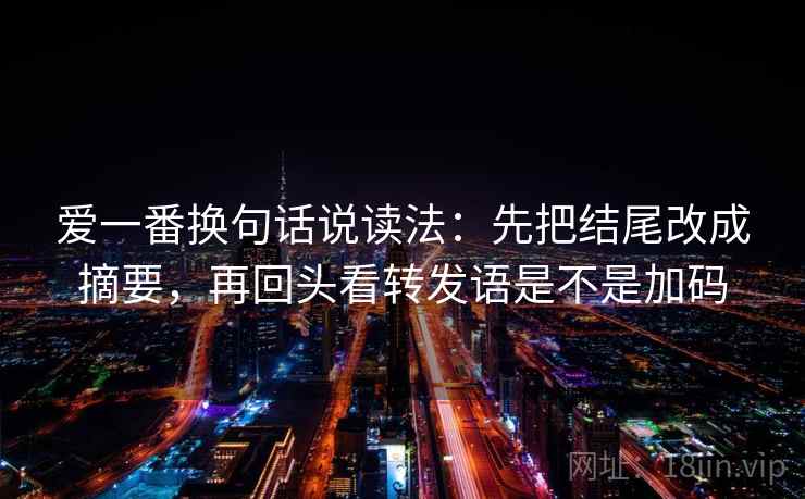 爱一番换句话说读法:先把结尾改成摘要,再回头看转发语是不是加码 爱一番换句话说读法:先把结尾改成摘要,再回头看转发语是不是加码