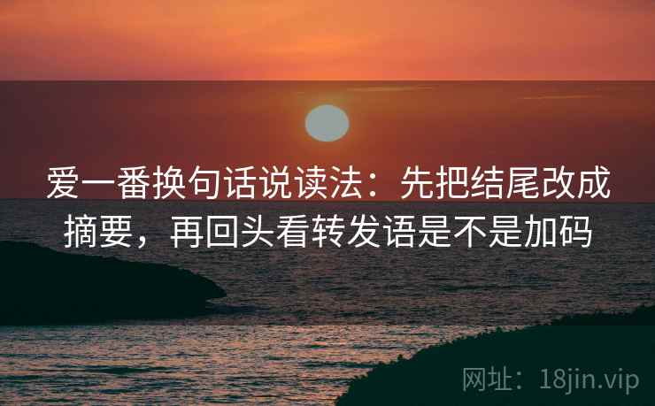 爱一番换句话说读法:先把结尾改成摘要,再回头看转发语是不是加码 爱一番换句话说读法:先把结尾改成摘要,再回头看转发语是不是加码