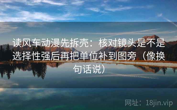 读风车动漫先拆壳:核对镜头是不是选择性强后再把单位补到图旁(像换句话说) 读风车动漫先拆壳:核对镜头是不是选择性强后再把单位补到图旁(像换句话说)