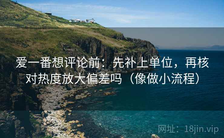 爱一番想评论前:先补上单位,再核对热度放大偏差吗(像做小流程) 爱一番想评论前:先补上单位,再核对热度放大偏差吗(像做小流程)