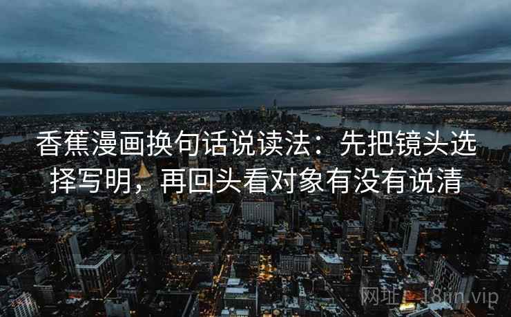 香蕉漫画换句话说读法:先把镜头选择写明,再回头看对象有没有说清 香蕉漫画换句话说读法:先把镜头选择写明,再回头看对象有没有说清