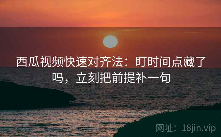 西瓜视频快速对齐法：盯时间点藏了吗，立刻把前提补一句