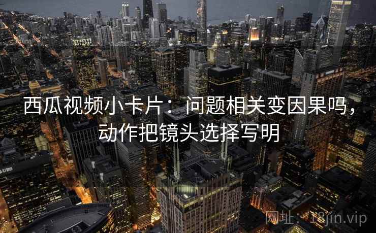 西瓜视频小卡片:问题相关变因果吗,动作把镜头选择写明 西瓜视频小卡片:问题相关变因果吗,动作把镜头选择写明