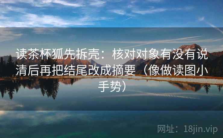 读茶杯狐先拆壳:核对对象有没有说清后再把结尾改成摘要(像做读图小手势) 读茶杯狐先拆壳:核对对象有没有说清后再把结尾改成摘要(像做读图小手势)