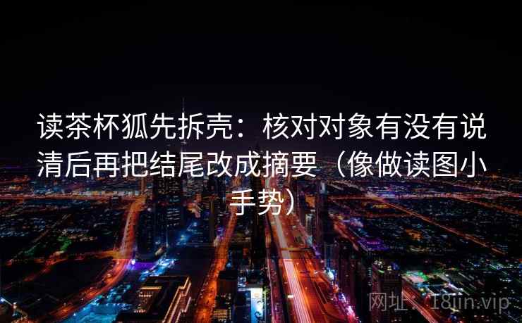读茶杯狐先拆壳:核对对象有没有说清后再把结尾改成摘要(像做读图小手势) 读茶杯狐先拆壳:核对对象有没有说清后再把结尾改成摘要(像做读图小手势)