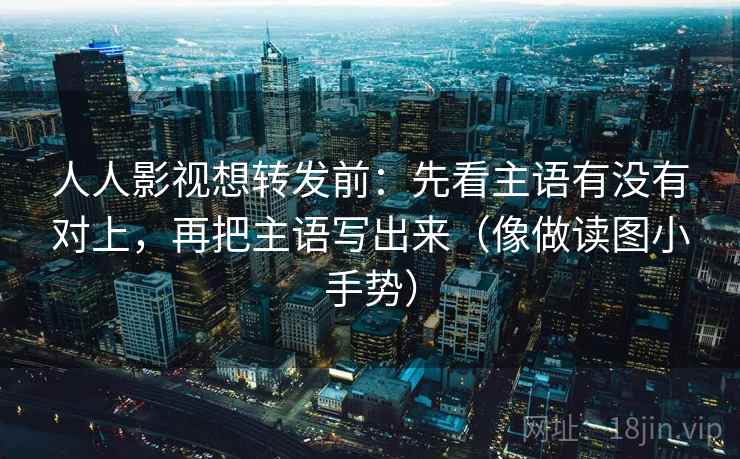 人人影视想转发前:先看主语有没有对上,再把主语写出来(像做读图小手势) 人人影视想转发前:先看主语有没有对上,再把主语写出来(像做读图小手势)
